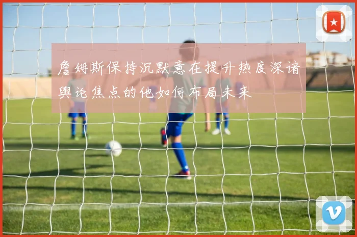 詹姆斯保持沉默意在提升热度深谙舆论焦点的他如何布局未来