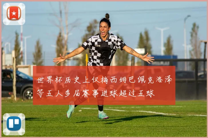 世界杯历史上仅梅西姆巴佩克洛泽等五人多届赛事进球超过五球
