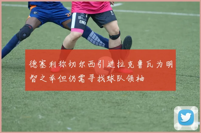 德塞利称切尔西引进拉克鲁瓦为明智之举但仍需寻找球队领袖