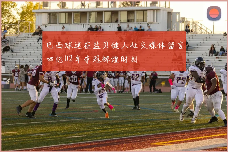 巴西球迷在盐贝健人社交媒体留言回忆02年夺冠辉煌时刻