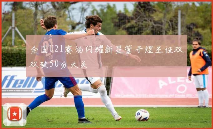 全国U21赛场闪耀新星管子煜王证双双破50分大关