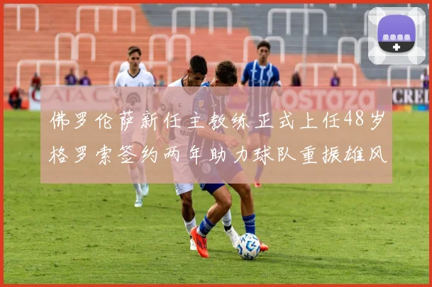 佛罗伦萨新任主教练正式上任48岁格罗索签约两年助力球队重振雄风