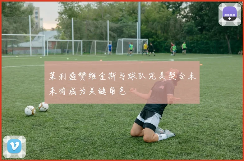 莱利盛赞维金斯与球队完美契合未来将成为关键角色
