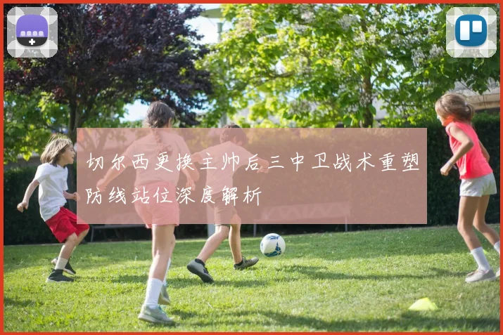 切尔西更换主帅后三中卫战术重塑防线站位深度解析
