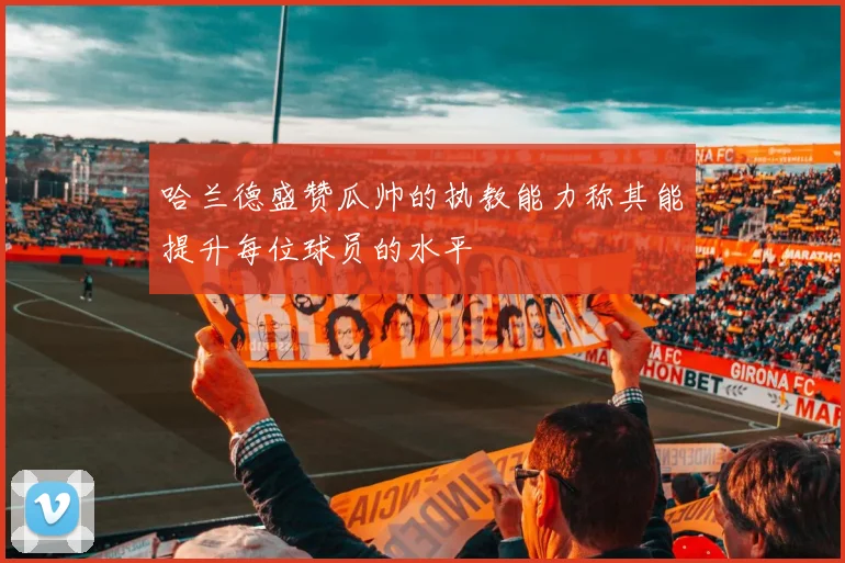 哈兰德盛赞瓜帅的执教能力称其能提升每位球员的水平