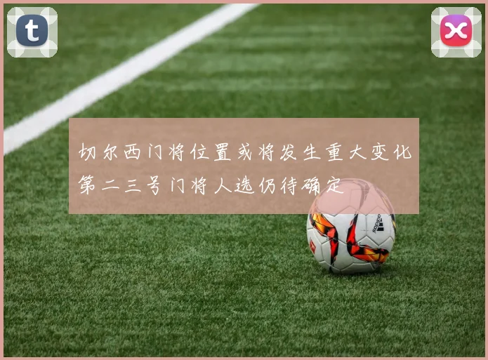 切尔西门将位置或将发生重大变化第二三号门将人选仍待确定
