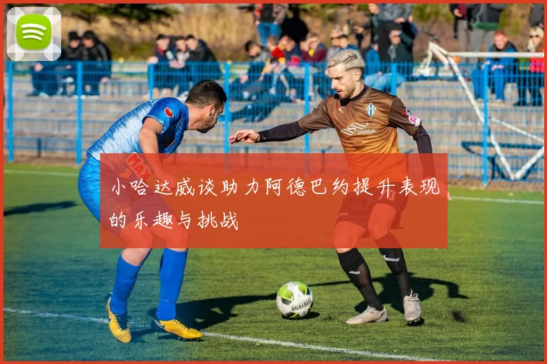 小哈达威谈助力阿德巴约提升表现的乐趣与挑战