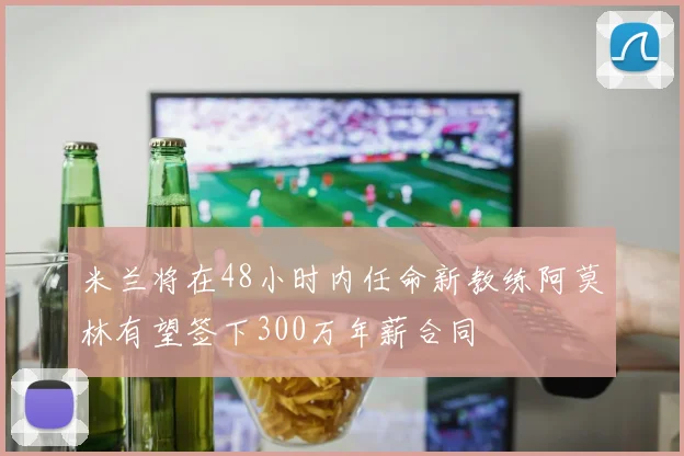 米兰将在48小时内任命新教练阿莫林有望签下300万年薪合同