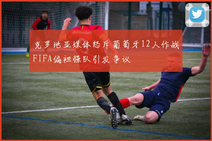 克罗地亚媒体怒斥葡萄牙12人作战FIFA偏袒强队引发争议