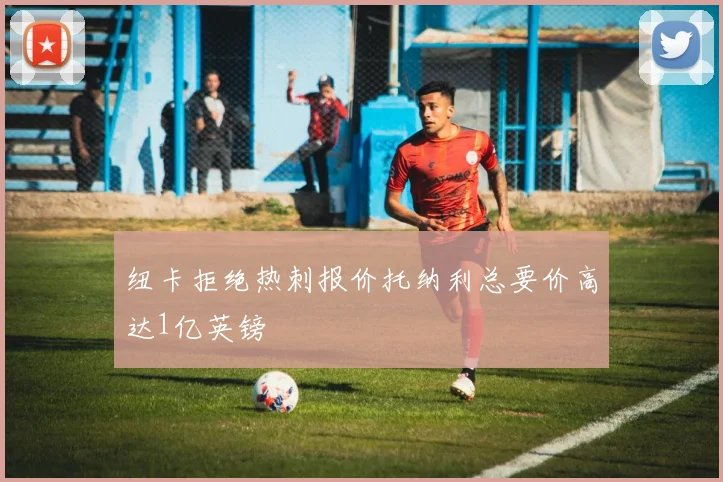 纽卡拒绝热刺报价托纳利总要价高达1亿英镑