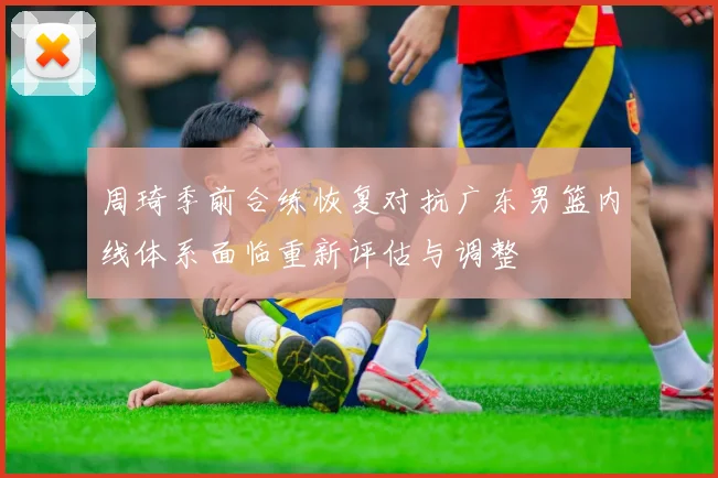 周琦季前合练恢复对抗广东男篮内线体系面临重新评估与调整