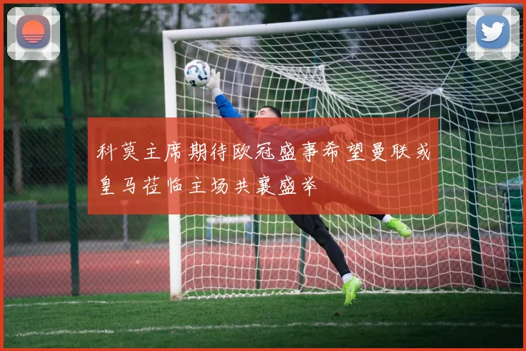 科莫主席期待欧冠盛事希望曼联或皇马莅临主场共襄盛举