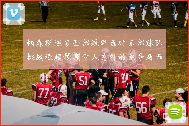 帕森斯坦言西部冠军面对东部球队挑战远超预期令人意外的竞争局面